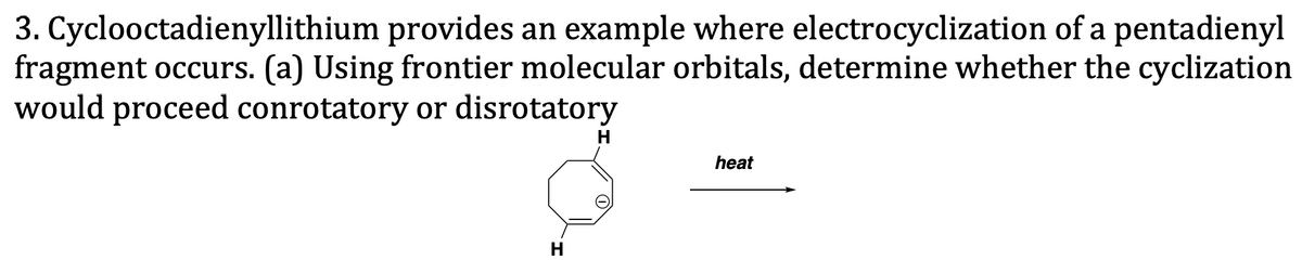 3. Cyclooctadienyllithium provides an example where electrocyclization of a pentadienyl
fragment occurs. (a) Using frontier molecular orbitals, determine whether the cyclization
would proceed conrotatory or disrotatory
H
heat