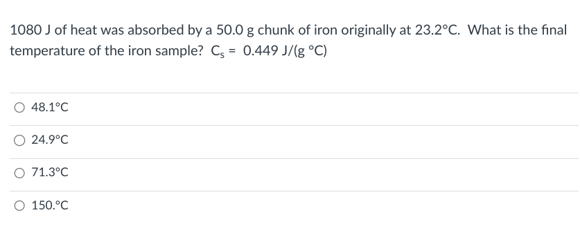 1080 J of heat was absorbed by a 50.0 g chunk of iron originally at 23.2°C. What is the final
temperature of the iron sample? Cs = 0.449 J/(g °C)
48.1°C
O 24.9°C
O 71.3°C
O 150.°C