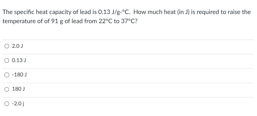 The specific heat capacity of lead is 0.13 J/g-°C. How much heat (in J) is required to raise the
temperature of of 91 g of lead from 22°C to 37°C?
O 2.0 J
O 0.13 J
-180 J
O 180 J
O -2.0 j