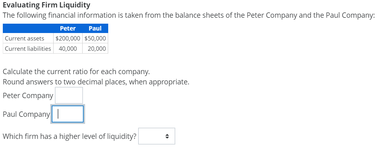 Evaluating Firm Liquidity
The following financial information is taken from the balance sheets of the Peter Company and the Paul Company:
Paul
Peter
Current assets
$200,000 $50,000
Current liabilities
40,000
20,000
Calculate the current ratio for each company.
Round answers to two decimal places, when appropriate.
Peter Company
Paul Company|
Which firm has a higher level of liquidity?
