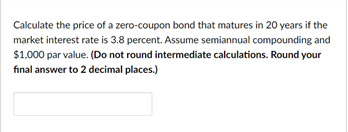 Calculate the price of a zero-coupon bond that matures in 20 years if the
market interest rate is 3.8 percent. Assume semiannual compounding and
$1,000 par value. (Do not round intermediate calculations. Round your
final answer to 2 decimal places.)

