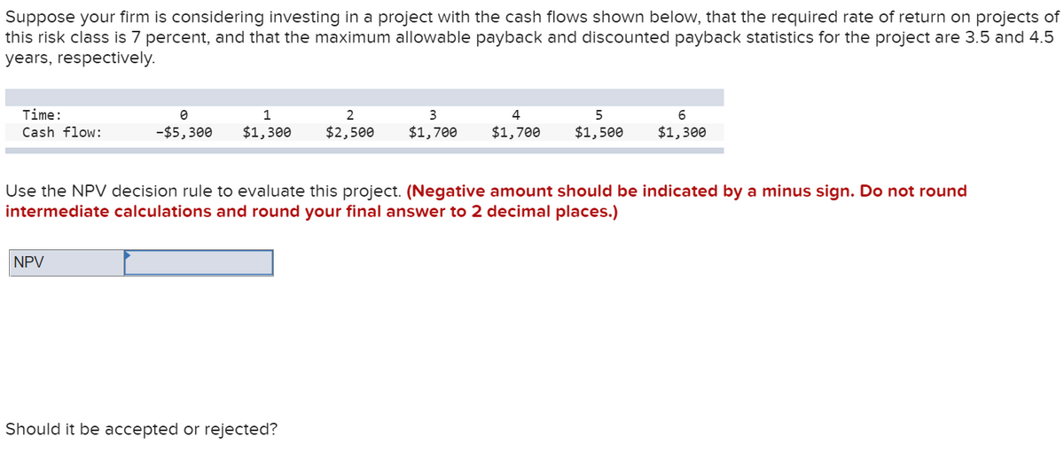 Suppose your firm is considering investing in a project with the cash flows shown below, that the required rate of return on projects of
this risk class is 7 percent, and that the maximum allowable payback and discounted payback statistics for the project are 3.5 and 4.5
years, respectively.
Time:
1
3
5
Cash flow:
-$5,300
$1,300
$2,500
$1,700
$1,700
$1,500
$1,300
Use the NPV decision rule to evaluate this project. (Negative amount should be indicated by a minus sign. Do not round
intermediate calculations and round your final answer to 2 decimal places.)
NPV
Should it be accepted or rejected?

