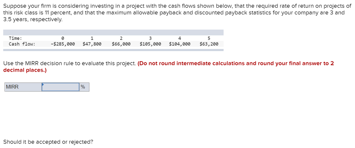 Suppose your firm is considering investing in a project with the cash flows shown below, that the required rate of return on projects of
this risk class is 11 percent, and that the maximum allowable payback and discounted payback statistics for your company are 3 and
3.5 years, respectively.
Time:
1
2
3
5
Cash flow:
-$285,000
$47,800
$66,000
$105,000
$104, 000
$63, 200
Use the MIRR decision rule to evaluate this project. (Do not round intermediate calculations and round your final answer to 2
decimal places.)
MIRR
%
Should it be accepted or rejected?
