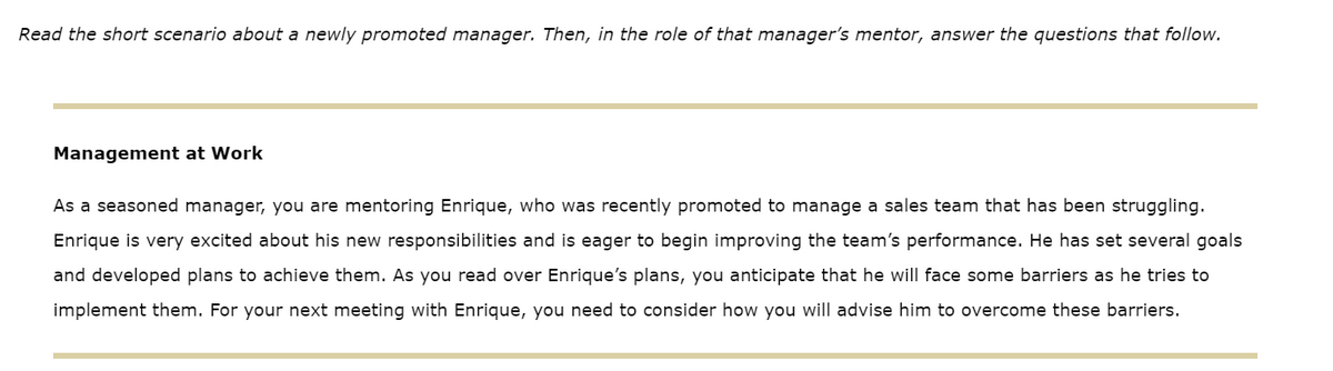 Read the short scenario about a newly promoted manager. Then, in the role of that manager's mentor, answer the questions that follow.
Management at Work
As a seasoned manager, you are mentoring Enrique, who was recently promoted to manage a sales team that has been struggling.
Enrique is very excited about his new responsibilities and is eager to begin improving the team's performance. He has set several goals
and developed plans to achieve them. As you read over Enrique's plans, you anticipate that he will face some barriers as he tries to
implement them. For your next meeting with Enrique, you need to consider how you will advise him to overcome these barriers.