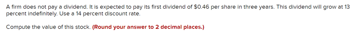 A firm does not pay a dividend. It is expected to pay its first dividend of $0.46 per share in three years. This dividend will grow at 13
percent indefinitely. Use a 14 percent discount rate.
Compute the value of this stock. (Round your answer to 2 decimal places.)
