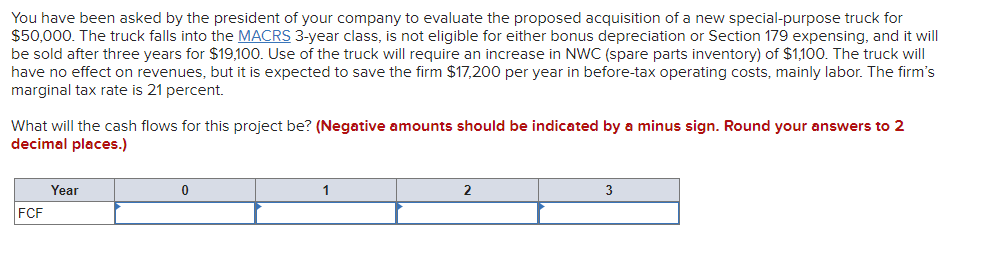 You have been asked by the president of your company to evaluate the proposed acquisition of a new special-purpose truck for
$50,000. The truck falls into the MACRS 3-year class, is not eligible for either bonus depreciation or Section 179 expensing, and it will
be sold after three years for $19,100. Use of the truck will require an increase in NWC (spare parts inventory) of $1,100. The truck will
have no effect on revenues, but it is expected to save the firm $17,200 per year in before-tax operating costs, mainly labor. The firm's
marginal tax rate is 21 percent.
What will the cash flows for this project be? (Negative amounts should be indicated by a minus sign. Round your answers to 2
decimal places.)
Year
1
2
3
FCF
