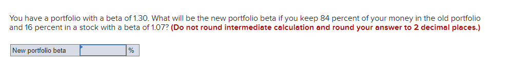 You have a portfolio with a beta of 1.30. What will be the new portfolio beta if you keep 84 percent of your money in the old portfolio
and 16 percent in a stock with a beta of 1.07? (Do not round intermediate calculation and round your answer to 2 decimal places.)
New portfolio beta
