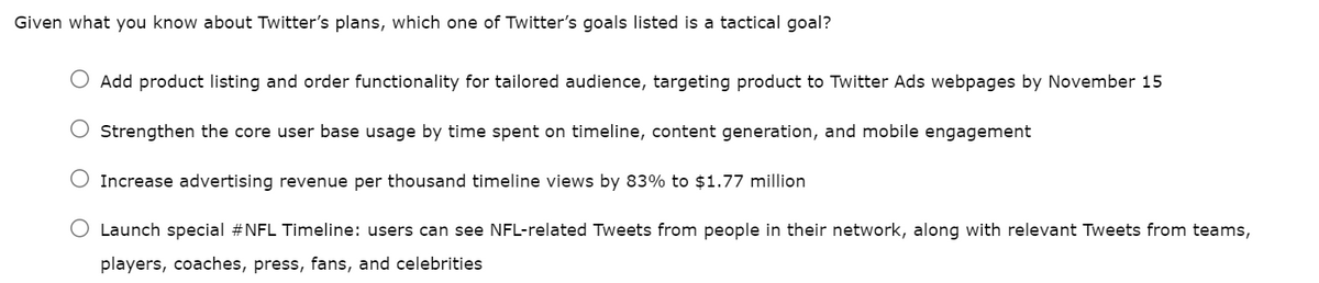 Given what you know about Twitter's plans, which one of Twitter's goals listed is a tactical goal?
Add product listing and order functionality for tailored audience, targeting product to Twitter Ads webpages by November 15
Strengthen the core user base usage by time spent on timeline, content generation, and mobile engagement
O Increase advertising revenue per thousand timeline views by 83% to $1.77 million
O Launch special #NFL Timeline: users can see NFL-related Tweets from people in their network, along with relevant Tweets from teams,
players, coaches, press, fans, and celebrities