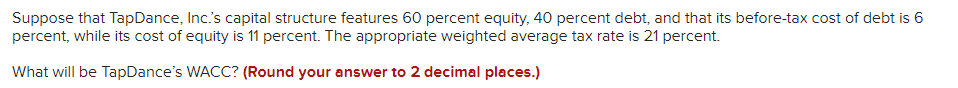 Suppose that TapDance, Inc.s capital structure features 60 percent equity, 40 percent debt, and that its before-tax cost of debt is 6
percent, while its cost of equity is 11 percent. The appropriate weighted average tax rate is 21 percent.
What will be TapDance's WACC? (Round your answer to 2 decimal places.)
