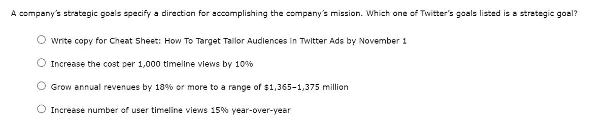 A company's strategic goals specify a direction for accomplishing the company's mission. Which one of Twitter's goals listed is a strategic goal?
O Write copy for Cheat Sheet: How To Target Tailor Audiences in Twitter Ads by November 1
Increase the cost per 1,000 timeline views by 10%
Grow annual revenues by 18% or more to a range of $1,365-1,375 million
Increase number of user timeline views 15% year-over-year