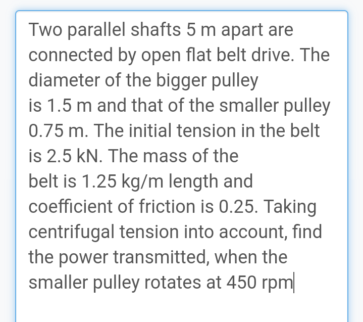 Two parallel shafts 5 m apart are
connected by open flat belt drive. The
diameter of the bigger pulley
is 1.5 m and that of the smaller pulley
0.75 m. The initial tension in the belt
is 2.5 kN. The mass of the
belt is 1.25 kg/m length and
coefficient of friction is 0.25. Taking
centrifugal tension into account, find
the power transmitted, when the
smaller pulley rotates at 450 rpm
