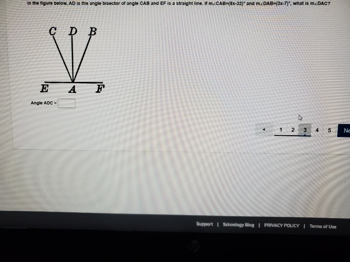 In the figure below, AD is the angle bisector of angle CAB and EF is a straight line. If m/CAB=(8x-32)° and mzDAB=(3x-7)º, what is mzDAC?
C D
B
X
A
Angle ADC =
E
<
4
1 2 3 4 5
Support | Schoology Blog | PRIVACY POLICY | Terms of Use
Ne