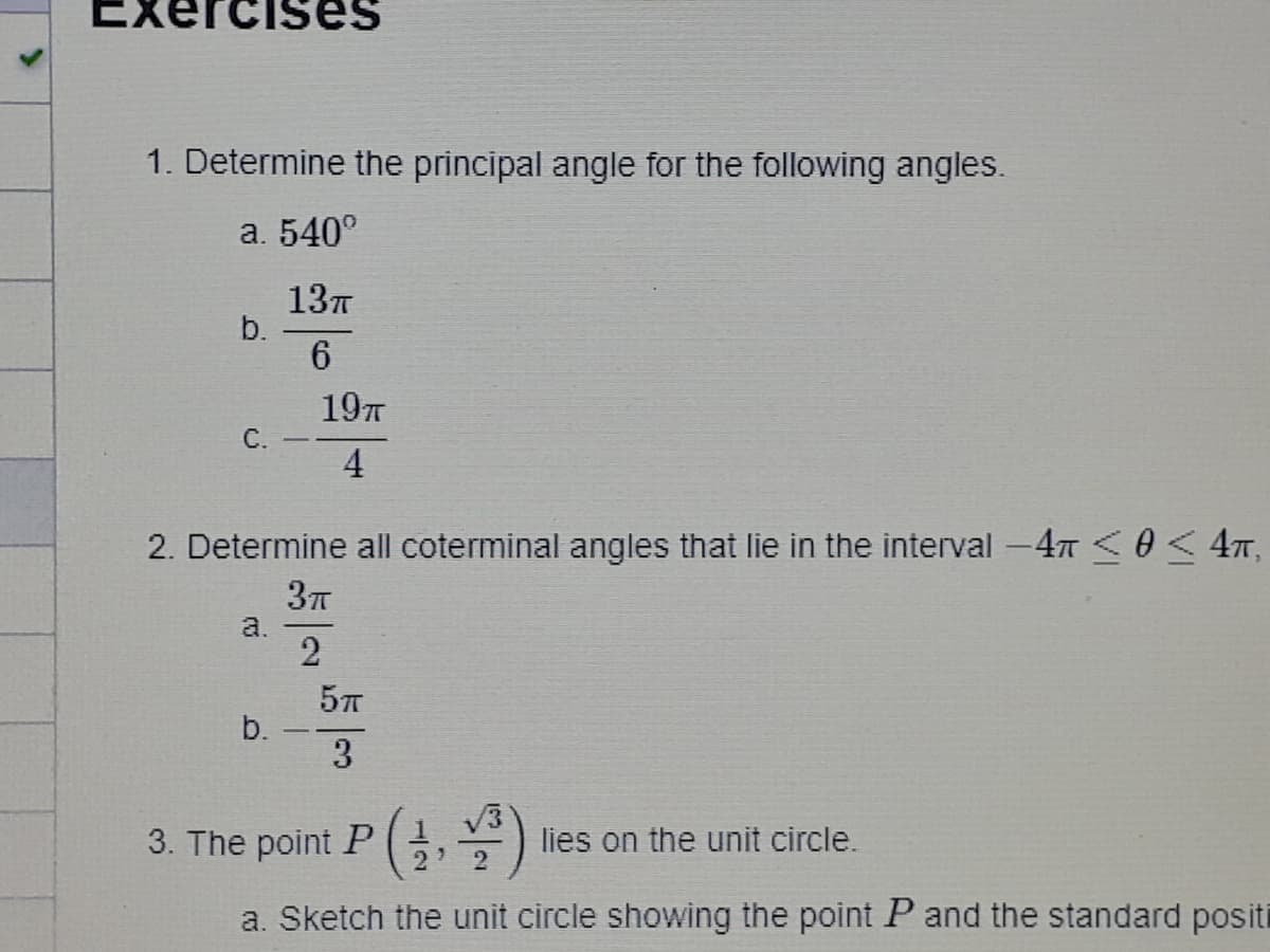 1. Determine the principal angle for the following angles.
a. 540°
137
b.
6
197
C. -
4
2. Determine all coterminal angles that lie in the interval -47 < 4m,
a.
b.
3
3. The point P,)
lies on the unit circle.
2
a. Sketch the unit circle showing the point P and the standard positi
