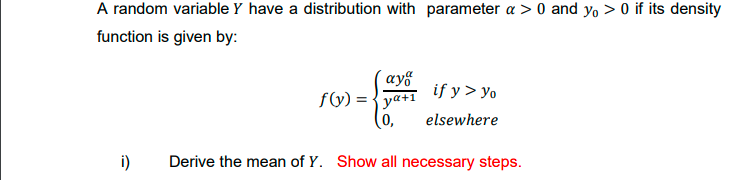 A random variable Y have a distribution with parameter a > 0 and yo > 0 if its density
function is given by:
´ay§
f(y) = {ya+i if y > yo
(0,
elsewhere
i)
Derive the mean of Y. Show all necessary steps.
