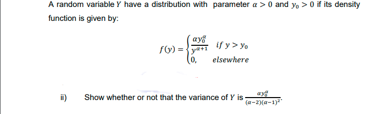 A random variable Y have a distribution with parameter a > 0 and yo > 0 if its density
function is given by:
´ayf
f(y) = {ya+1
(0,
if y > yo
elsewhere
ii)
ayg
(a-2)(a-1)2"
Show whether or not that the variance of Y is
