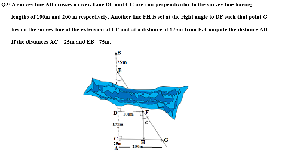 Q3/ A survey line AB crosses a river. Line DF and CG are run perpendicular to the survey line having
lengths of 100m and 200 m respectively. Another line FH is set at the right angle to DF such that point G
lies on the survey line at the extension of EF and at a distance of 175m from F. Compute the distance AB.
If the distances AC = 25m and EB= 75m.
.B
75m
LE
D 100m
175m
C
25m
A
F
H
200m
Tra
G