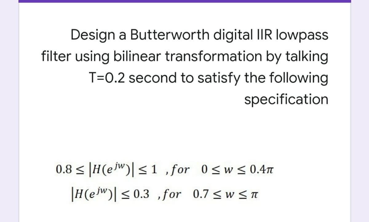 Design a Butterworth digital IIR lowpass
filter using bilinear transformation by talking
T=0.2 second to satisfy the following
specification
0.8 < |H(ejw)|<1 ,for 0<w< 0.4m
|H(ew)|< 0.3 for 0.7 <w <T
