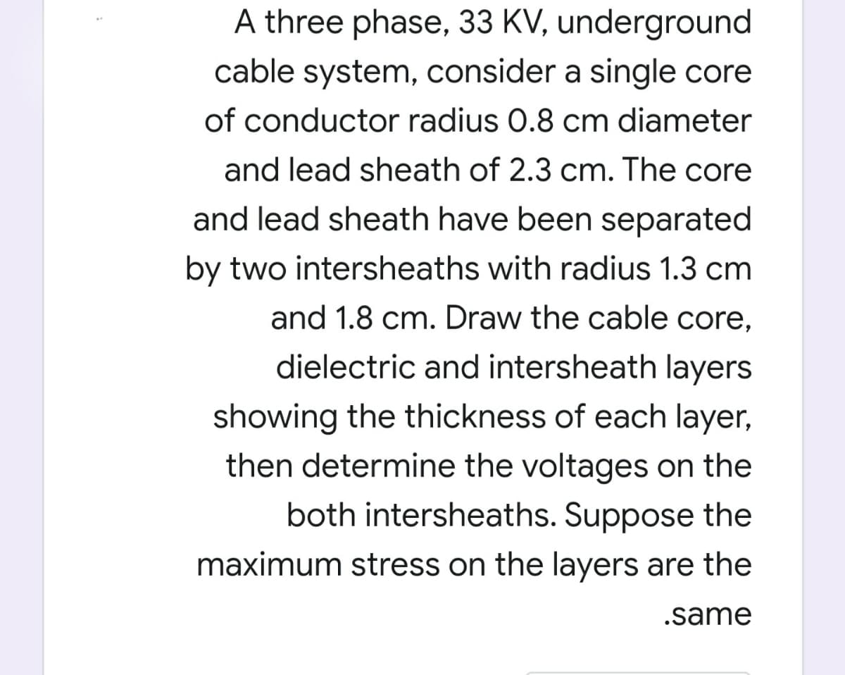 A three phase, 33 KV, underground
cable system, consider a single core
of conductor radius 0.8 cm diameter
and lead sheath of 2.3 cm. The core
and lead sheath have been separated
by two intersheaths with radius 1.3 cm
and 1.8 cm. Draw the cable core,
dielectric and intersheath layers
showing the thickness of each layer,
then determine the voltages on the
both intersheaths. Suppose the
maximum stress on the layers are the
.same
