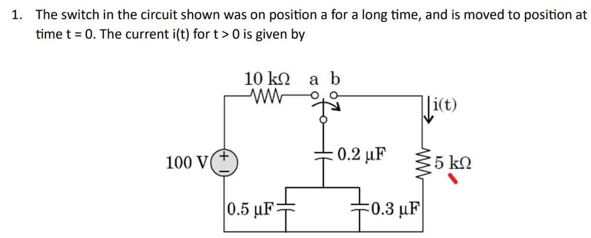 1. The switch in the circuit shown was on position a for a long time, and is moved to position at
time t = 0. The current i(t) for t > 0 is given by
100 V
10 kQ
ww
0.5 µF:
a b
: 0.2 μF
Ji(t)
{5
0.3 μF
5 ΚΩ