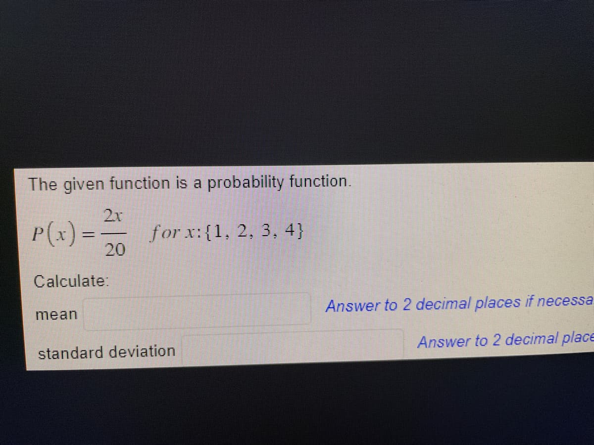 The given function is a probability function.
P(x) = — forx:{1, 2, 3, 4)
20
Calculate:
mean
standard deviation
Answer to 2 decimal places if necessa
Answer to 2 decimal place