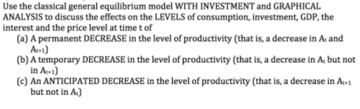 Use the classical general equilibrium model WITH INVESTMENT and GRAPHICAL
ANALYSIS to discuss the effects on the LEVELS of consumption, investment, GDP, the
interest and the price level at time t of
(a) A permanent DECREASE in the level of productivity (that is, a decrease in At and
At+1)
(b) A temporary DECREASE in the level of productivity (that is, a decrease in A; but not
in A-1)
(c) An ANTICIPATED DECREASE in the level of productivity (that is, a decrease in Ag+1
but not in A:)
