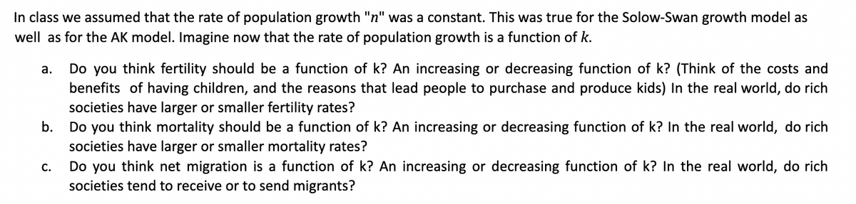 In class we assumed that the rate of population growth "n" was a constant. This was true for the Solow-Swan growth model as
well as for the AK model. Imagine now that the rate of population growth is a function of k.
Do you think fertility should be a function of k? An increasing or decreasing function of k? (Think of the costs and
benefits of having children, and the reasons that lead people to purchase and produce kids) In the real world, do rich
societies have larger or smaller fertility rates?
Do you think mortality should be a function of k? An increasing or decreasing function of k? In the real world, do rich
societies have larger or smaller mortality rates?
Do you think net migration is a function of k? An increasing or decreasing function of k? In the real world, do rich
societies tend to receive or to send migrants?
а.
b.
C.
