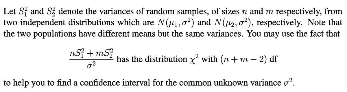 Let S and S denote the variances of random samples, of sizes n and m respectively, from
two independent distributions which are N(u1,02) and N(u2, 02), respectively. Note that
the two populations have different means but the same variances. You may use the fact that
nSỉ + mS?
has the distribution x? with (n + m – 2) df
o2
to help you to find a confidence interval for the common unknown variance o².
