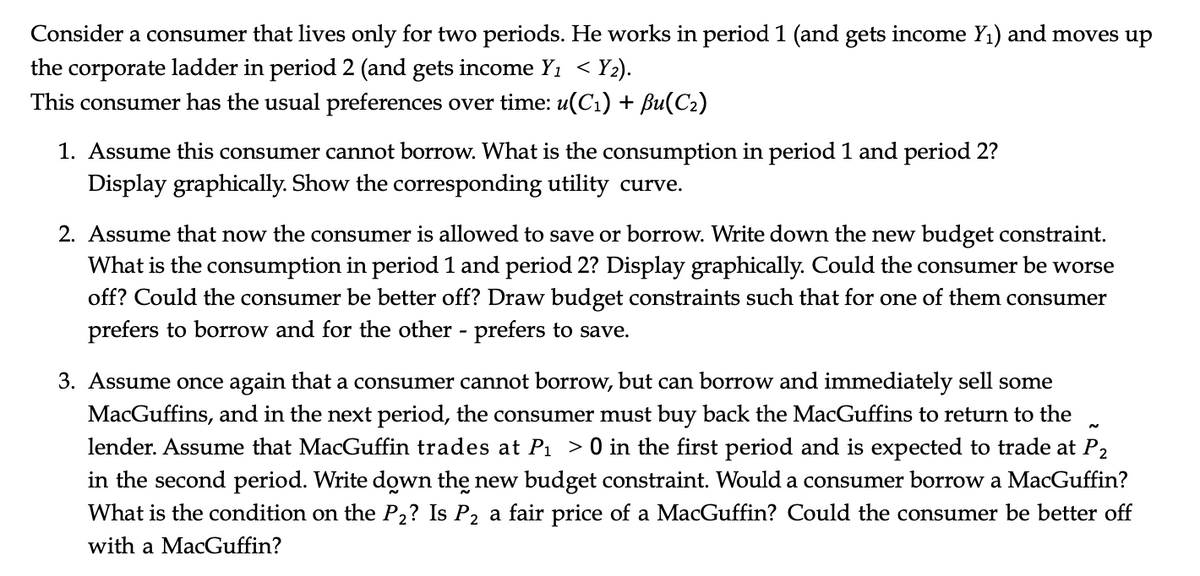 Consider a consumer that lives only for two periods. He works in period 1 (and gets income Y1) and moves up
the corporate ladder in period 2 (and gets income Y1 < Y2).
This consumer has the usual preferences over time: u(C1) + Bu(C2)
1. Assume this consumer cannot borrow. What is the consumption in period 1 and period 2?
Display graphically. Show the corresponding utility curve.
2. Assume that now the consumer is allowed to save or borrow. Write down the new budget constraint.
What is the consumption in period 1 and period 2? Display graphically. Could the consumer be worse
off? Could the consumer be better off? Draw budget constraints such that for one of them consumer
prefers to borrow and for the other - prefers to save.
3. Assume once again that a consumer cannot borrow, but can borrow and immediately sell some
MacGuffins, and in the next period, the consumer must buy back the MacGuffins to return to the
lender. Assume that MacGuffin trades at Pı >0 in the first period and is expected to trade at P2
in the second period. Write down the new budget constraint. Would a consumer borrow a MacGuffin?
What is the condition on the P2? Is P2 a fair price of a MacGuffin? Could the consumer be better off
with a MacGuffin?
