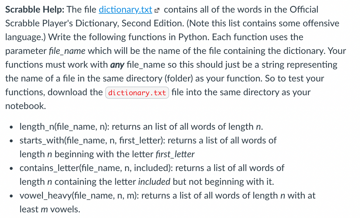 Scrabble Help: The file dictionary.txt 2 contains all of the words in the Official
Scrabble Player's Dictionary, Second Edition. (Note this list contains some offensive
language.) Write the following functions in Python. Each function uses the
parameter file_name which will be the name of the file containing the dictionary. Your
functions must work with any file_name so this should just be a string representing
the name of a file in the same directory (folder) as your function. So to test your
functions, download the dictionary.txt file into the same directory as your
notebook.
length_n(file_name, n): returns an list of all words of length n.
starts_with(file_name, n, first_letter): returns a list of all words of
length n beginning with the letter fırst_letter
contains_letter(file_name, n, included): returns a list of all words of
length n containing the letter included but not beginning with it.
vowel_heavy(file_name, n, m): returns a list of all words of length n with at
least m vowels.
