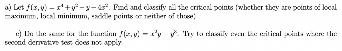 a) Let f(x, y) = x4 +y? – y – 4x². Find and classify all the critical points (whether they are points of local
maximum, local minimum, saddle points or neither of those).
c) Do the same for the function f(x, y) = xy – y°. Try to classify even the critical points where the
second derivative test does not apply.

