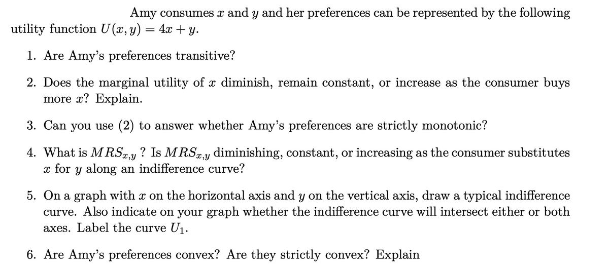 Amy consumes x and y and her preferences can be represented by the following
utility function U(x,y) = 4x + y.
1. Are Amy's preferences transitive?
2. Does the marginal utility of x diminish, remain constant, or increase as the consumer buys
more x? Explain.
6-
3. Can you use (2) to answer whether Amy's preferences are strictly monotonic?
4. What is MRS.y ? Is MRSx.y diminishing, constant, or increasing as the consumer substitutes
x for y along an indifference curve?
5. On a graph with x on the horizontal axis and y on the vertical axis, draw a typical indifference
curve. Also indicate on your graph whether the indifference curve will intersect either or both
axes. Label the curve U1.
6. Are Amy's preferences convex? Are they strictly convex? Explain

