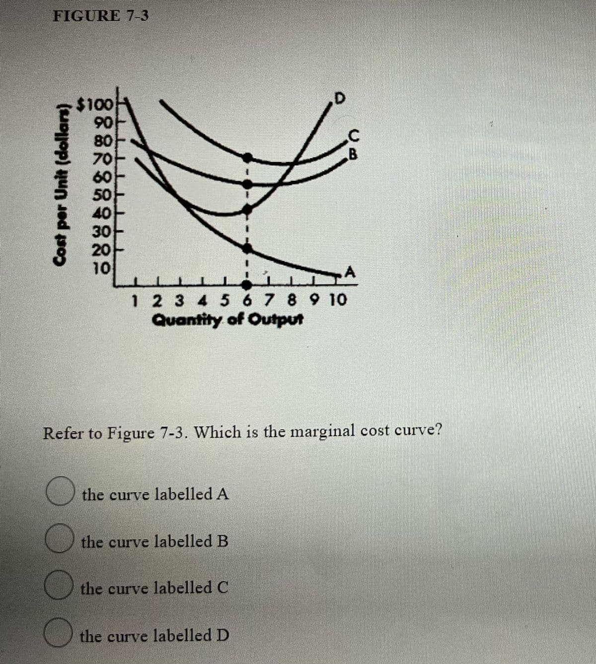 FIGURE 7-3
$100
06
80
70-
60
40
30
20
10
1 2 3 4 5 6 7 8 9 10
Quantity of Output
Refer to Figure 7-3. Which is the marginal cost curve?
U the curve labelled A
the curve labelled B
the curve labelled C
the curve labelled D
Cost per Unit (dollars)
