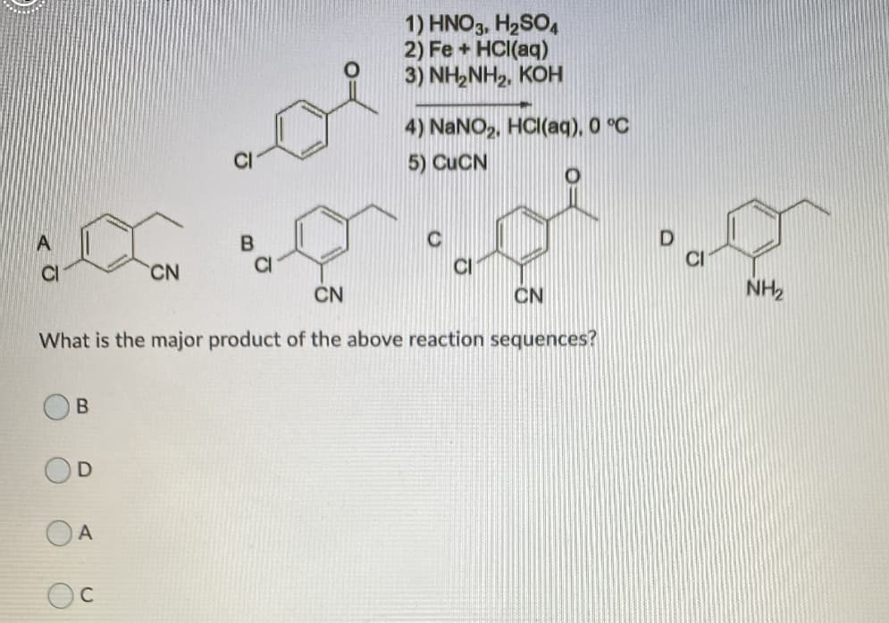 1) HNO3, H2SO4
2) Fe + HCI(aq)
3) NH2NH2, KOH
4) NaNO,, HCI(aq), 0 °C
5) CUCN
CI
CN
CI
CN
CN
NH2
What is the major product of the above reaction sequences?
A
C
