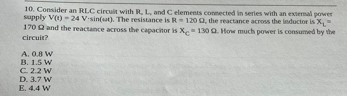 10. Consider an RLC circuit with R, L, and C elements connected in series with an external power
supply V(t) = 24 V-sin(wt). The resistance is R = 120 92, the reactance across the inductor is X₁=
170 22 and the reactance across the capacitor is X= 130 22. How much power is consumed by the
C
circuit?
A. 0.8 W
B. 1.5 W
C. 2.2 W
D. 3.7 W
E. 4.4 W