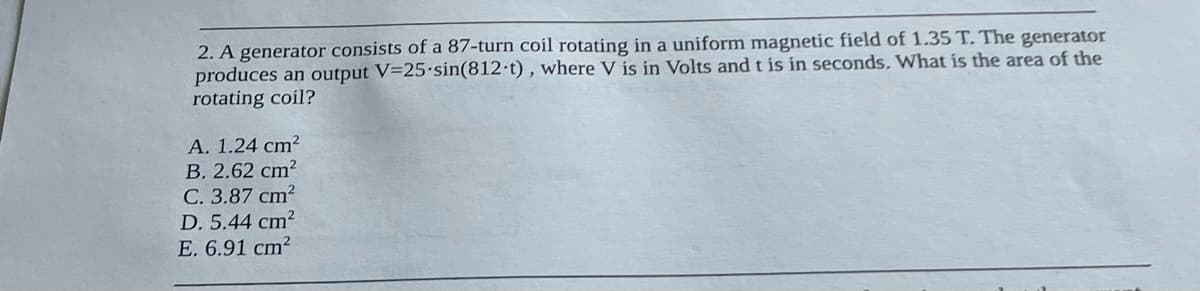 2. A generator consists of a 87-turn coil rotating in a uniform magnetic field of 1.35 T. The generator
produces an output V=25-sin(812-t), where V is in Volts and t is in seconds. What is the area of the
rotating coil?
A. 1.24 cm²
B. 2.62 cm²
C. 3.87 cm²
D. 5.44 cm²
E. 6.91 cm²