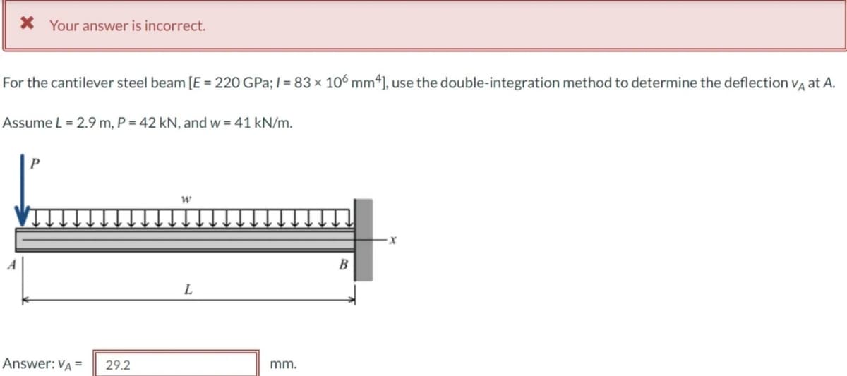 X Your answer is incorrect.
For the cantilever steel beam [E = 220 GPa; I = 83 × 106 mm4], use the double-integration method to determine the deflection vA at A.
Assume L = 2.9 m, P = 42 kN, and w = 41 kN/m.
В
L
Answer: VA =
29.2
mm.
