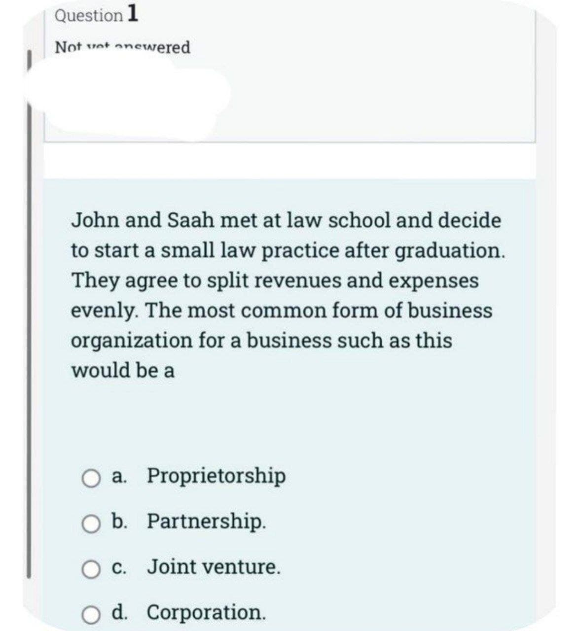 Question 1
Not wet onewered
John and Saah met at law school and decide
to start a small law practice after graduation.
They agree to split revenues and expenses
evenly. The most common form of business
organization for a business such as this
would be a
O a.
Proprietorship
O b. Partnership.
O c. Joint venture.
O d. Corporation.