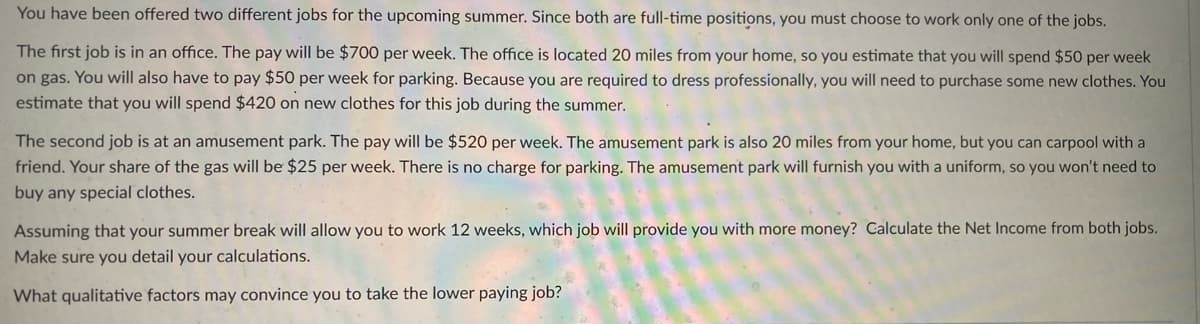 You have been offered two different jobs for the upcoming summer. Since both are full-time positions, you must choose to work only one of the jobs.
The first job is in an office. The pay will be $700 per week. The office is located 20 miles from your home, so you estimate that you will spend $50 per week
on gas. You will also have to pay $50 per week for parking. Because you are required to dress professionally, you will need to purchase some new clothes. You
estimate that you will spend $420 on new clothes for this job during the summer.
The second job is at an amusement park. The pay will be $520 per week. The amusement park is also 20 miles from your home, but you can carpool with a
friend. Your share of the gas will be $25 per week. There is no charge for parking. The amusement park will furnish you with a uniform, so you won't need to
buy any special clothes.
Assuming that your summer break will allow you to work 12 weeks, which job will provide you with more money? Calculate the Net Income from both jobs.
Make sure you detail your calculations.
What qualitative factors may convince you to take the lower paying job?