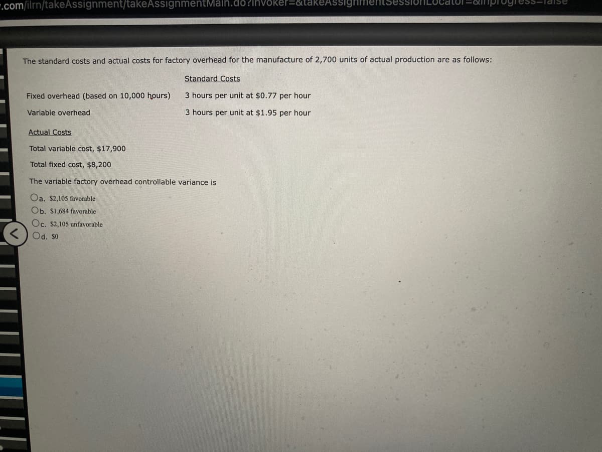 .com/ilrn/takeAssignment/takeAssignmentMain.do?invoker=&takeAssight ession ocator=anprogress-Taise
The standard costs and actual costs for factory overhead for the manufacture of 2,700 units of actual production are as follows:
Standard Costs
3 hours per unit at $0.77 per hour
3 hours per unit at $1.95 per hour
Fixed overhead (based on 10,000 hours)
Variable overhead
Actual Costs
Total variable cost, $17,900
Total fixed cost, $8,200
The variable factory overhead controllable variance is
Oa. $2,105 favorable
Ob. $1,684 favorable
Oc. $2,105 unfavorable
Od. So