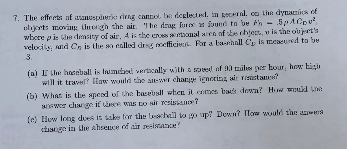 7. The effects of atmospheric drag cannot be deglected, in general, on the dynamics of
objects moving through the air. The drag force is found to be FD
where p is the density of air, A is the cross sectional area of the object, v is the object's
velocity, and Cp is the so called drag coefficient. For a baseball Cp is measured to be
- .5ρA Cp υ?,
.3.
(a) If the baseball is launched vertically with a speed of 90 miles per hour, how high
will it travel? How would the answer change ignoring air resistance?
(b) What is the speed of the baseball when it comes back down? How would the
answer change if there was no air resistance?
(c) How long does it take for the baseball to go up? Down? How would the anwers
change in the absence of air resistance?
