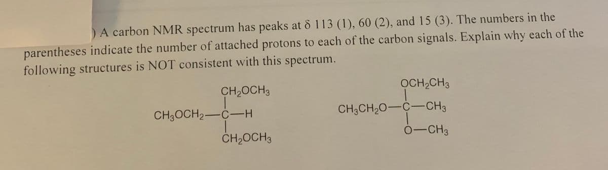 A carbon NMR spectrum has peaks at & 113 (1), 60 (2), and 15 (3). The numbers in the
parentheses indicate the number of attached protons to each of the carbon signals. Explain why each of the
following structures is NOT consistent with this spectrum.
CH,OCH3
OCH,CH3
CH3OCH2-C-H
CH3CH20-C-CH3
CH2OCH3
0-CH3
