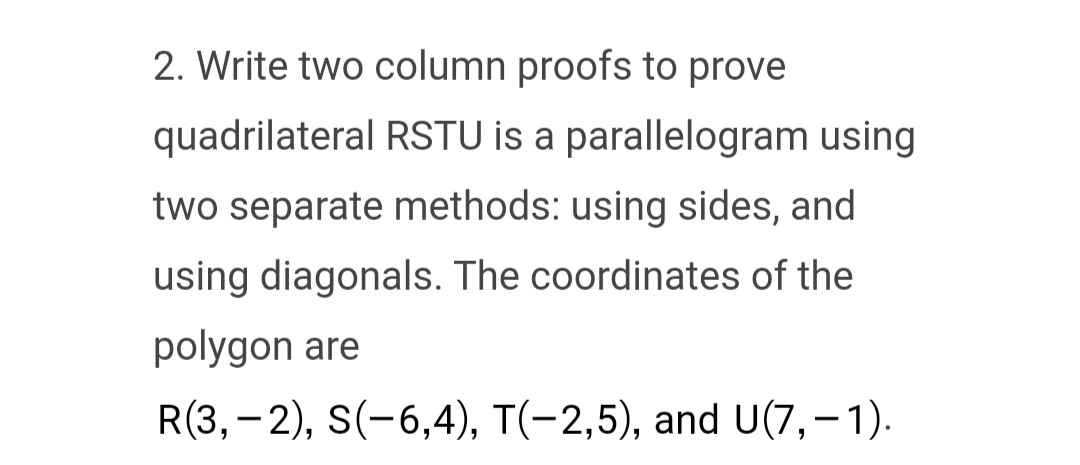 2. Write two column proofs to prove
quadrilateral RSTU is a parallelogram using
two separate methods: using sides, and
using diagonals. The coordinates of the
polygon are
R(3,-2), S(−6,4), T(−2,5), and U(7,-1).