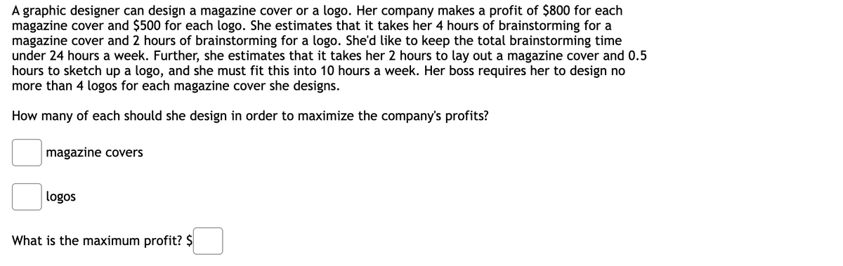 A graphic designer can design a magazine cover or a logo. Her company makes a profit of $800 for each
magazine cover and $500 for each logo. She estimates that it takes her 4 hours of brainstorming for a
magazine cover and 2 hours of brainstorming for a logo. She'd like to keep the total brainstorming time
under 24 hours a week. Further, she estimates that it takes her 2 hours to lay out a magazine cover and 0.5
hours to sketch up a logo, and she must fit this into 10 hours a week. Her boss requires her to design no
more than 4 logos for each magazine cover she designs.
How many of each should she design in order to maximize the company's profits?
magazine covers
logos
What is the maximum profit? $