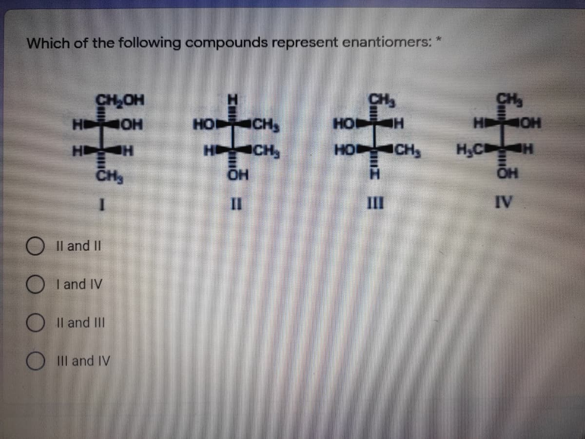 Which of the following compounds represent enantiomers: *
CH,OH
H OH
CH
H OH
CH
HO CH,
HO H
H H
H CH,
HO CH
H,C H
CH
IV
O Il and II
O I and IV
O Il and II
O I and IV
