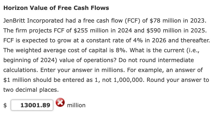 Horizon Value of Free Cash Flows
Jen Britt Incorporated had a free cash flow (FCF) of $78 million in 2023.
The firm projects FCF of $255 million in 2024 and $590 million in 2025.
FCF is expected to grow at a constant rate of 4% in 2026 and thereafter.
The weighted average cost of capital is 8%. What is the current (i.e.,
beginning of 2024) value of operations? Do not round intermediate
calculations. Enter your answer in millions. For example, an answer of
$1 million should be entered as 1, not 1,000,000. Round your answer to
two decimal places.
LA
13001.89
million