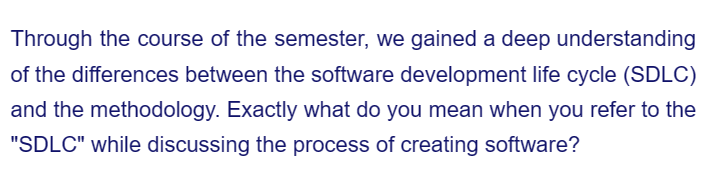 Through the course of the semester, we gained a deep understanding
of the differences between the software development life cycle (SDLC)
and the methodology. Exactly what do you mean when you refer to the
"SDLC" while discussing the process of creating software?
