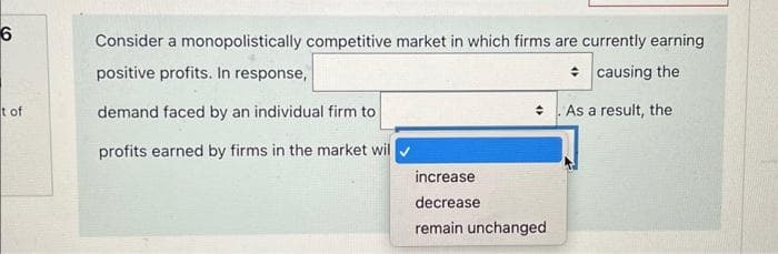 6
t of
Consider a monopolistically competitive market in which firms are currently earning
positive profits. In response,
causing the
demand faced by an individual firm to
As a result, the
profits earned by firms in the market wil
increase
decrease
remain unchanged