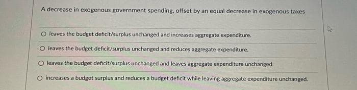 A decrease in exogenous government spending, offset by an equal decrease in exogenous taxes
O leaves the budget deficit/surplus unchanged and increases aggregate expenditure.
O leaves the budget deficit/surplus unchanged and reduces aggregate expenditure.
leaves the budget deficit/surplus unchanged and leaves aggregate expenditure unchanged.
O increases a budget surplus and reduces a budget deficit while leaving aggregate expenditure unchanged.