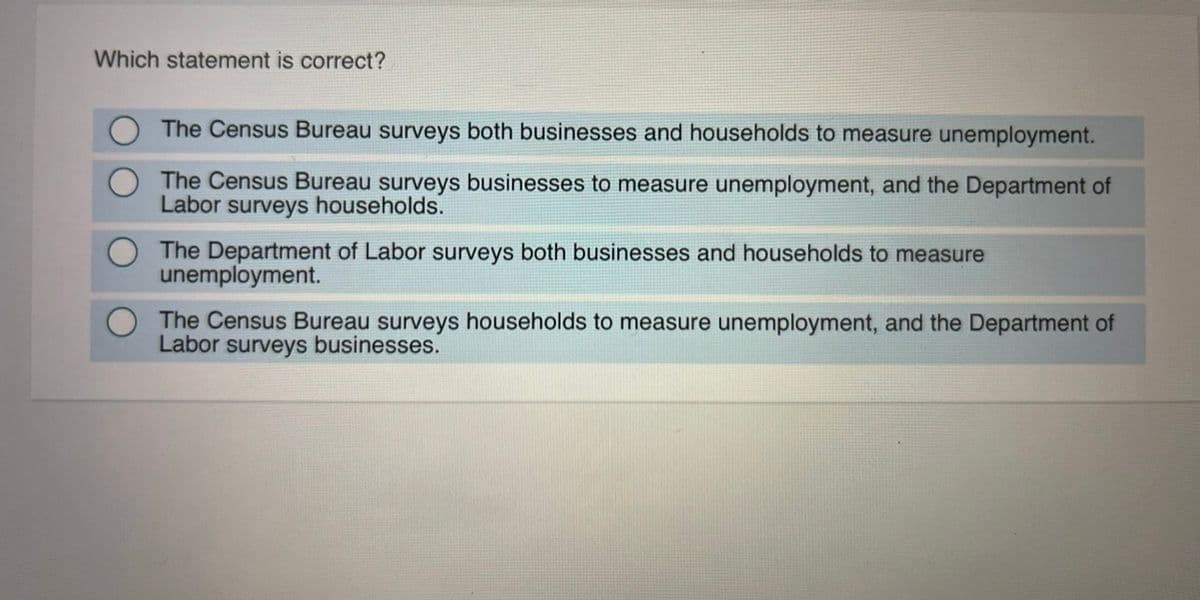 Which statement is correct?
The Census Bureau surveys both businesses and households to measure unemployment.
The Census Bureau surveys businesses to measure unemployment, and the Department of
Labor surveys households.
The Department of Labor surveys both businesses and households to measure
unemployment.
The Census Bureau surveys households to measure unemployment, and the Department of
Labor surveys businesses.
