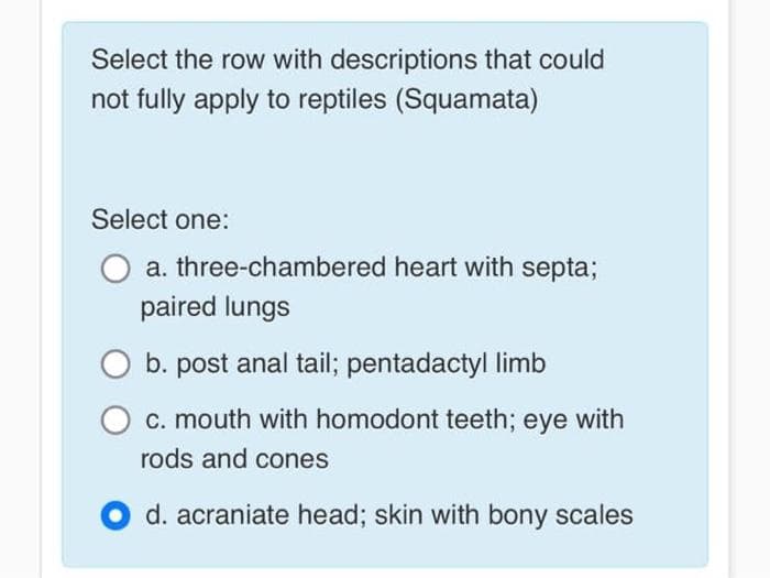 Select the row with descriptions that could
not fully apply to reptiles (Squamata)
Select one:
a. three-chambered heart with septa;
paired lungs
b. post anal tail; pentadactyl limb
c. mouth with homodont teeth; eye with
rods and cones
d. acraniate head; skin with bony scales